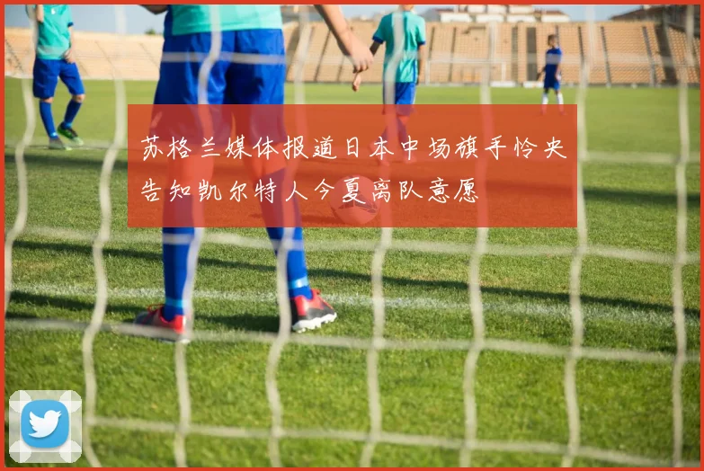 苏格兰媒体报道日本中场旗手怜央告知凯尔特人今夏离队意愿